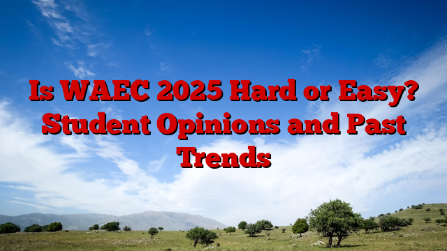 Is WAEC 2025 Hard or Easy? Student Opinions and Past Trends